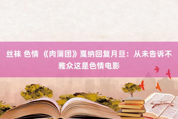 丝袜 色情 《肉蒲团》戛纳回复月旦：从未告诉不雅众这是色情电影