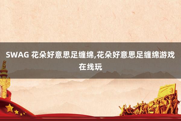 SWAG 花朵好意思足缠绵，花朵好意思足缠绵游戏在线玩
