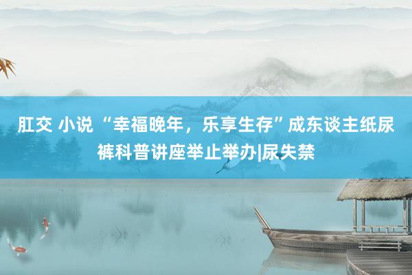 肛交 小说 “幸福晚年，乐享生存”成东谈主纸尿裤科普讲座举止举办|尿失禁