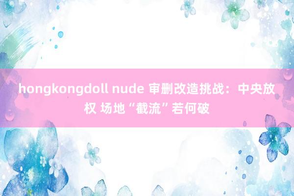 hongkongdoll nude 审删改造挑战：中央放权 场地“截流”若何破