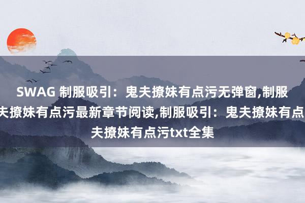 SWAG 制服吸引：鬼夫撩妹有点污无弹窗，制服吸引：鬼夫撩妹有点污最新章节阅读，制服吸引：鬼夫撩妹有点污txt全集