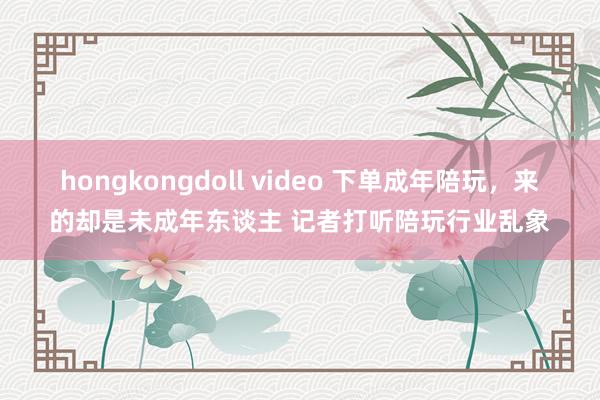 hongkongdoll video 下单成年陪玩，来的却是未成年东谈主 记者打听陪玩行业乱象