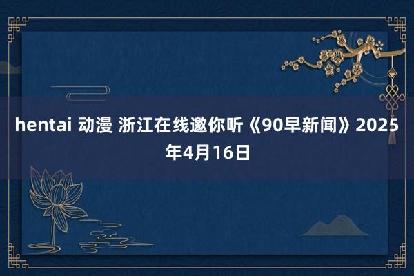 hentai 动漫 浙江在线邀你听《90早新闻》2025年4月16日