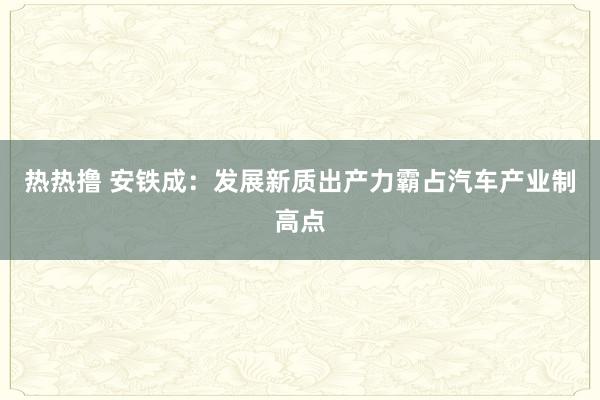 热热撸 安铁成：发展新质出产力霸占汽车产业制高点