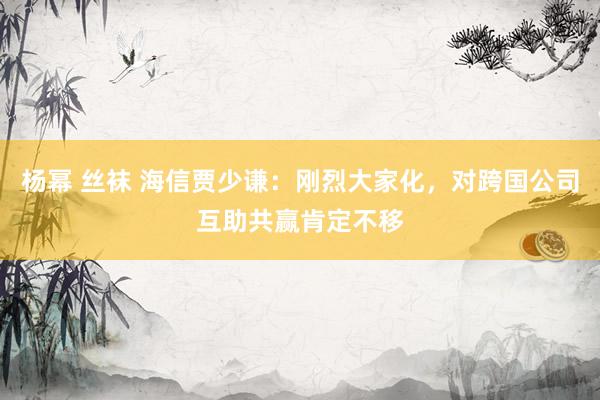 杨幂 丝袜 海信贾少谦：刚烈大家化，对跨国公司互助共赢肯定不移