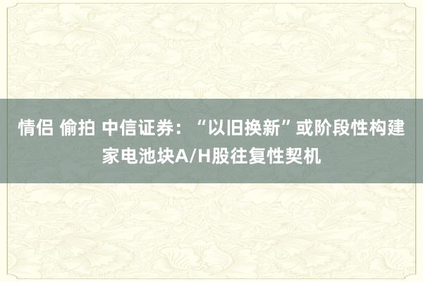 情侣 偷拍 中信证券：“以旧换新”或阶段性构建家电池块A/H股往复性契机