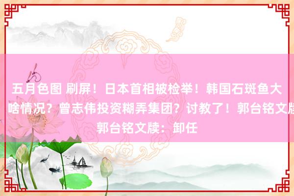 五月色图 刷屏！日本首相被检举！韩国石斑鱼大批圆寂，啥情况？曾志伟投资糊弄集团？讨教了！郭台铭文牍：卸任
