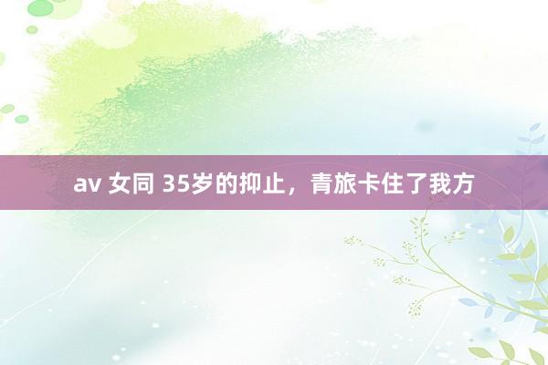 av 女同 35岁的抑止，青旅卡住了我方
