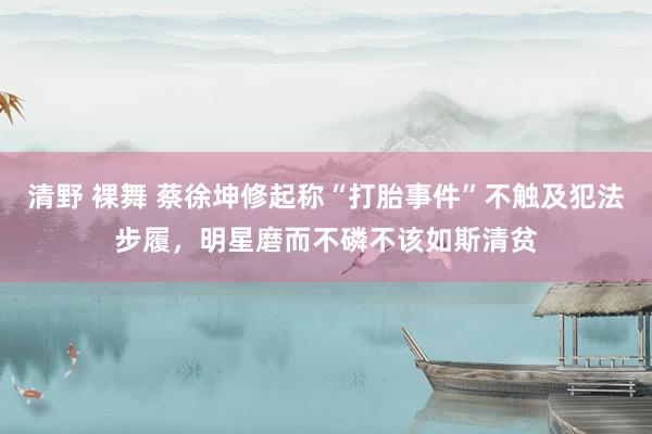 清野 裸舞 蔡徐坤修起称“打胎事件”不触及犯法步履，明星磨而不磷不该如斯清贫
