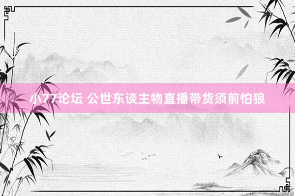 小77论坛 公世东谈主物直播带货须前怕狼
