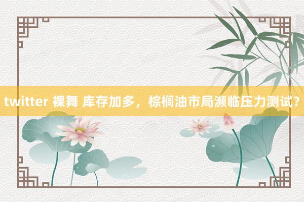 twitter 裸舞 库存加多，棕榈油市局濒临压力测试？