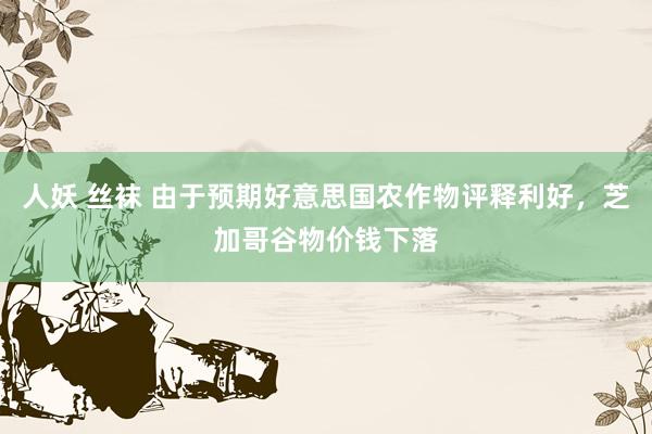 人妖 丝袜 由于预期好意思国农作物评释利好，芝加哥谷物价钱下落