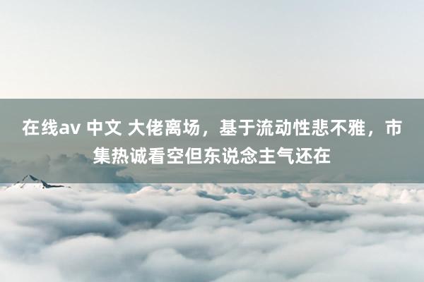 在线av 中文 大佬离场，基于流动性悲不雅，市集热诚看空但东说念主气还在