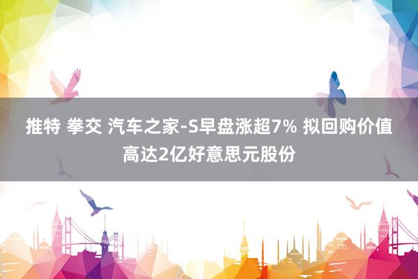 推特 拳交 汽车之家-S早盘涨超7% 拟回购价值高达2亿好意思元股份