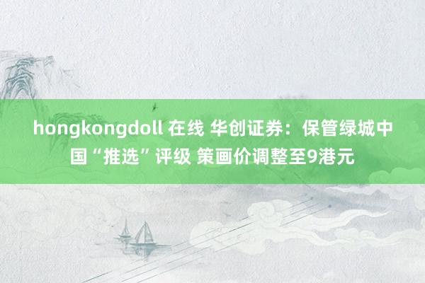 hongkongdoll 在线 华创证券：保管绿城中国“推选”评级 策画价调整至9港元