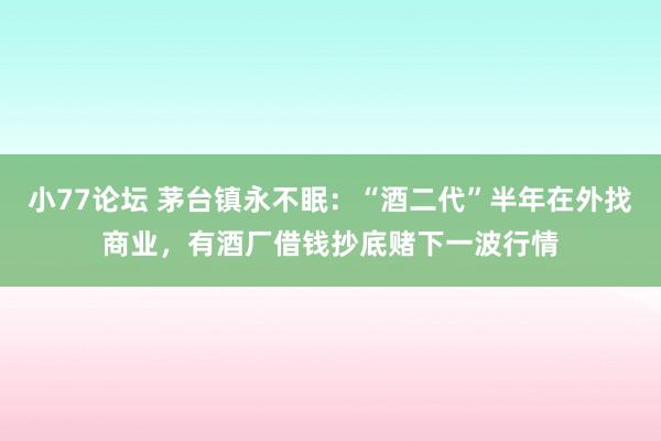 小77论坛 茅台镇永不眠：“酒二代”半年在外找商业，有酒厂借钱抄底赌下一波行情