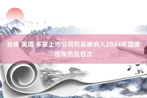 丝袜 英语 多家上市公司药品被纳入2024年国度医保药品目次