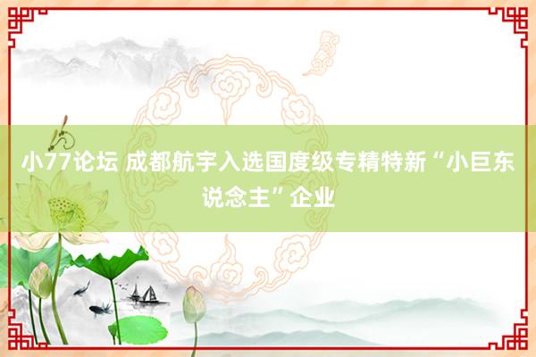 小77论坛 成都航宇入选国度级专精特新“小巨东说念主”企业