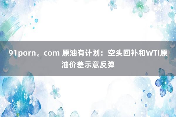91porn。com 原油有计划：空头回补和WTI原油价差示意反弹