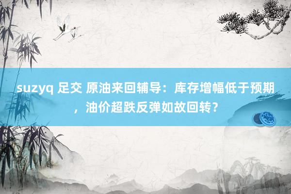 suzyq 足交 原油来回辅导：库存增幅低于预期，油价超跌反弹如故回转？