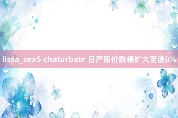 lissa_sex5 chaturbate 日产股价跌幅扩大至逾8%