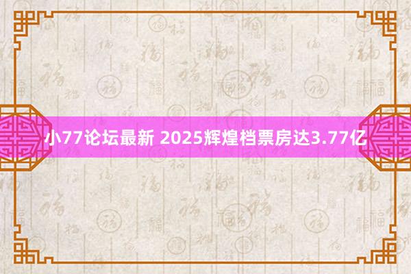 小77论坛最新 2025辉煌档票房达3.77亿