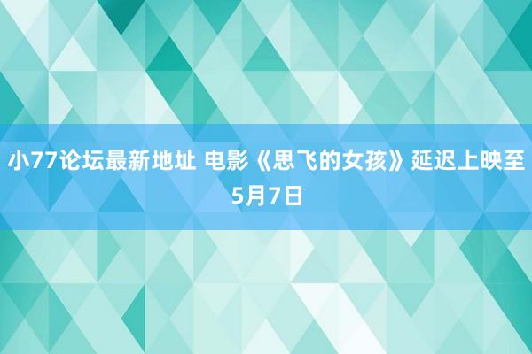 小77论坛最新地址 电影《思飞的女孩》延迟上映至5月7日