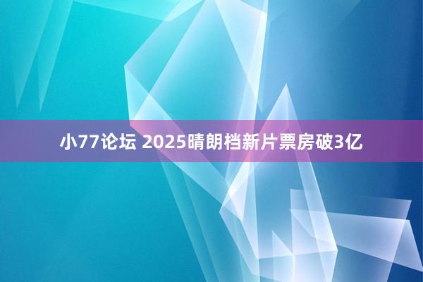 小77论坛 2025晴朗档新片票房破3亿